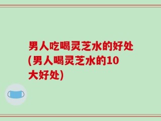 男人吃喝灵芝水的好处(男人喝灵芝水的10大好处)