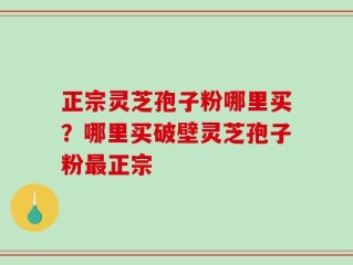 正宗灵芝孢子粉哪里买？哪里买破壁灵芝孢子粉最正宗