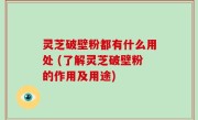灵芝破壁粉都有什么用处 (了解灵芝破壁粉的作用及用途)
