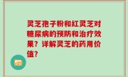 灵芝孢子粉和红灵芝对糖尿病的预防和治疗效果？详解灵芝的药用价值？
