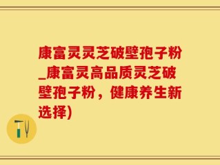康富灵灵芝破壁孢子粉_康富灵高品质灵芝破壁孢子粉，健康养生新选择)