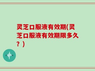 灵芝口服液有效期(灵芝口服液有效期限多久？)