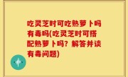吃灵芝时可吃熟萝卜吗有毒吗(吃灵芝时可搭配熟萝卜吗？解答并谈有毒问题)