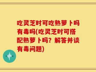 吃灵芝时可吃熟萝卜吗有毒吗(吃灵芝时可搭配熟萝卜吗？解答并谈有毒问题)