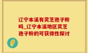 辽宁本溪有灵芝孢子粉吗_辽宁本溪地区灵芝孢子粉的可获得性探讨