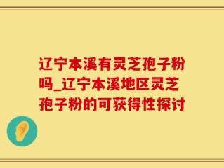 辽宁本溪有灵芝孢子粉吗_辽宁本溪地区灵芝孢子粉的可获得性探讨