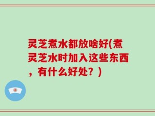 灵芝煮水都放啥好(煮灵芝水时加入这些东西，有什么好处？)