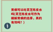 胃病可以吃灵芝陈皮水吗(灵芝陈皮水可作为缓解胃病的选择，真的有效吗？)