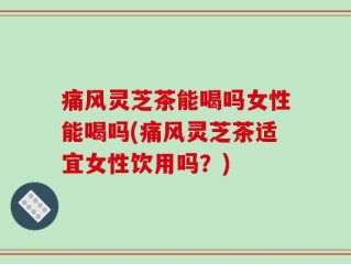 痛风灵芝茶能喝吗女性能喝吗(痛风灵芝茶适宜女性饮用吗？)