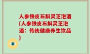 人参铁皮石斛灵芝泡酒(人参铁皮石斛灵芝泡酒：传统健康养生饮品)