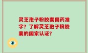 灵芝孢子粉胶囊国药准字？了解灵芝孢子粉胶囊的国家认证？