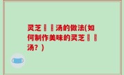 灵芝燉湯汤的做法(如何制作美味的灵芝燉湯汤？)