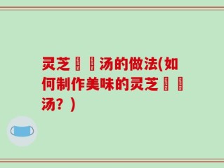 灵芝燉湯汤的做法(如何制作美味的灵芝燉湯汤？)