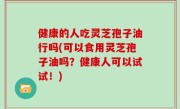 健康的人吃灵芝孢子油行吗(可以食用灵芝孢子油吗？健康人可以试试！)