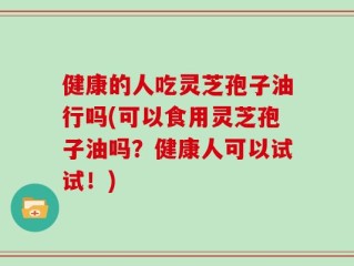 健康的人吃灵芝孢子油行吗(可以食用灵芝孢子油吗？健康人可以试试！)