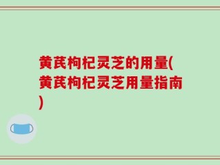 黄芪枸杞灵芝的用量(黄芪枸杞灵芝用量指南)