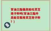 甘油三酯偏高能吃灵芝孢子粉吗(甘油三酯升高能否服用灵芝孢子粉？)