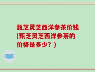 甄芝灵芝西洋参茶价钱(甄芝灵芝西洋参茶的价格是多少？)