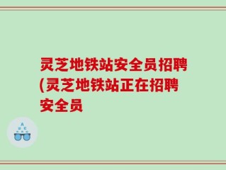 灵芝地铁站安全员招聘(灵芝地铁站正在招聘安全员