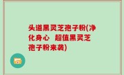 头道黑灵芝孢子粉(净化身心  超值黑灵芝孢子粉来袭)