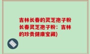 吉林长春的灵芝孢子粉长春灵芝孢子粉：吉林的珍贵健康宝藏)