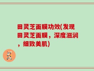 田灵芝面膜功效(发现田灵芝面膜，深度滋润，细致美肌)