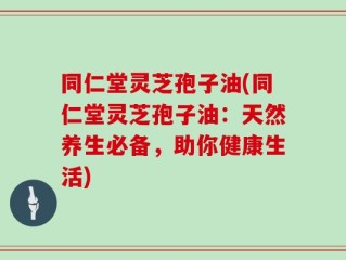 同仁堂灵芝孢子油(同仁堂灵芝孢子油：天然养生必备，助你健康生活)