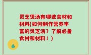 灵芝煲汤有哪些食材和材料(如何制作营养丰富的灵芝汤？了解必备食材和材料！)