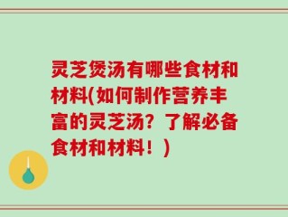 灵芝煲汤有哪些食材和材料(如何制作营养丰富的灵芝汤？了解必备食材和材料！)