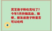灵芝孢子粉吃完吐了？今年5月份脑出血，脑梗，朋友送孢子粉是否可以吃吗