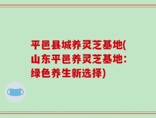 平邑县城养灵芝基地(山东平邑养灵芝基地：绿色养生新选择)