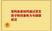 耳呜患者如何通过灵芝孢子粉改善听力与健康状况