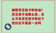 破壁灵芝孢子粉和油？灵芝孢子油那么贵，怎么不买灵芝孢子粉这个性价比不是高一点吗