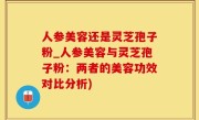 人参美容还是灵芝孢子粉_人参美容与灵芝孢子粉：两者的美容功效对比分析)