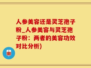 人参美容还是灵芝孢子粉_人参美容与灵芝孢子粉：两者的美容功效对比分析)