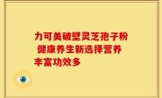 力可美破壁灵芝孢子粉 健康养生新选择营养丰富功效多