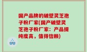国产品牌的破壁灵芝孢子粉厂家(国产破壁灵芝孢子粉厂家：产品提纯度高，值得信赖)