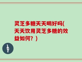 灵芝多糖天天喝好吗(天天饮用灵芝多糖的效益如何？)