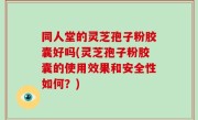 同人堂的灵芝孢子粉胶囊好吗(灵芝孢子粉胶囊的使用效果和安全性如何？)