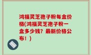 鸿福灵芝孢子粉每盒价格(鸿福灵芝孢子粉一盒多少钱？最新价格公布！)