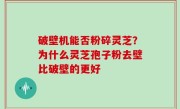 破壁机能否粉碎灵芝？为什么灵芝孢子粉去壁比破壁的更好