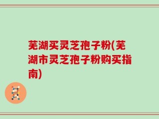 芜湖买灵芝孢子粉(芜湖市灵芝孢子粉购买指南)