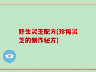 野生灵芝配方(珍稀灵芝的制作秘方)