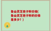 鲁山灵芝孢子粉价格(鲁山灵芝孢子粉的价格是多少？)