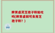 脾胃虚灵芝孢子粉能吃吗(脾胃虚弱可食用芝孢子粉？)