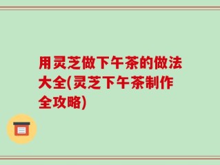 用灵芝做下午茶的做法大全(灵芝下午茶制作全攻略)