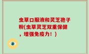 虫草口服液和灵芝孢子粉(虫草灵芝双重保健，增强免疫力！)