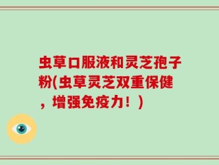 虫草口服液和灵芝孢子粉(虫草灵芝双重保健，增强免疫力！)