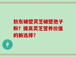 敖东破壁灵芝破壁孢子粉？提高灵芝营养价值的新选择？