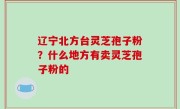 辽宁北方台灵芝孢子粉？什么地方有卖灵芝孢子粉的